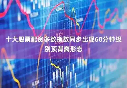 十大股票配资多数指数同步出现60分钟级别顶背离形态